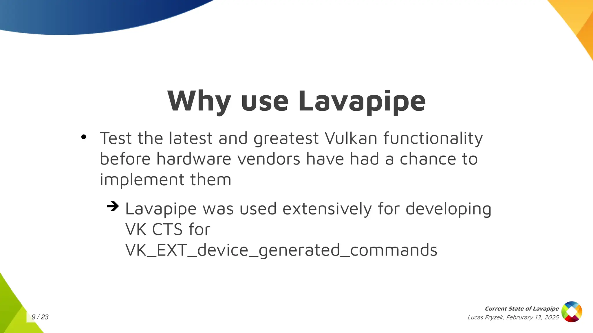 Lucas Fryzek, Februrary 13, 2025
Current State of Lavapipe
9 / 23
Why use Lavapipe
●
Test the latest and greatest Vulkan functionality
before hardware vendors have had a chance to
implement them
➔ Lavapipe was used extensively for developing
VK CTS for
VK_EXT_device_generated_commands
 