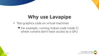 Lucas Fryzek, Februrary 13, 2025
Current State of Lavapipe
10 / 23
Why use Lavapipe
●
Test graphics code on virtual machines
➔ For example, running Vulkan code inside CI
where runners don’t have access to a GPU
 