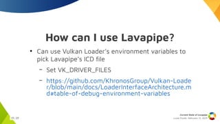 Lucas Fryzek, Februrary 13, 2025
Current State of Lavapipe
15 / 23
How can I use Lavapipe?
●
Can use Vulkan Loader’s environment variables to
pick Lavapipe’s ICD file
– Set VK_DRIVER_FILES
– https://github.com/KhronosGroup/Vulkan-Loade
r/blob/main/docs/LoaderInterfaceArchitecture.m
d#table-of-debug-environment-variables
 