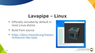 Lucas Fryzek, Februrary 13, 2025
Current State of Lavapipe
17 / 23
Lavapipe – Linux
●
Officially included by default in
most Linux distros
●
Build from source
●
https://docs.mesa3d.org/meson.
html#unix-like-oses
 