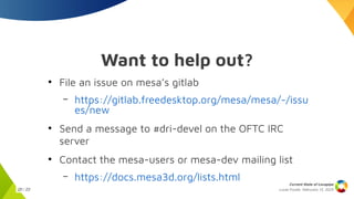 Lucas Fryzek, Februrary 13, 2025
Current State of Lavapipe
20 / 23
Want to help out?
●
File an issue on mesa’s gitlab
– https://gitlab.freedesktop.org/mesa/mesa/-/issu
es/new
●
Send a message to #dri-devel on the OFTC IRC
server
●
Contact the mesa-users or mesa-dev mailing list
– https://docs.mesa3d.org/lists.html
 