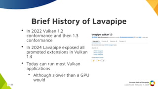 Lucas Fryzek, Februrary 13, 2025
Current State of Lavapipe
7 / 23
Brief History of Lavapipe
●
In 2022 Vulkan 1.2
conformance and then 1.3
conformance
●
In 2024 Lavapipe exposed all
promoted extensions in Vulkan
1.4
●
Today can run most Vulkan
applications
– Although slower than a GPU
would
 