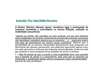 Acórdão TCU 266/2006-Plenário
O Relator, Ministro Ubiratan Aguiar, considerou legal a participação de
empresas controlada e controladora na mesma licitação, realizada na
modalidade concorrência
“Quanto ao mérito, não vislumbro no caso vertente, em que oito licitantes
foram habilitadas no certame, ferimento ao princípio da isonomia, porquanto
não identifiquei vantagem alguma que as empresas ... e ... pudessem auferir
pelo fato de pertencerem ao mesmo grupo econômico. Observo que a
possibilidade de os mesmos interessados apresentarem duas propostas em
detrimento das demais concorrentes, que poderiam apresentar apenas uma,
em nada aproveita a nenhuma das empresas desclassificadas, tendo em vista
que somente a menor proposta teria condições de vencer o certame.
[...] Não há dúvida de que o convite é uma modalidade bem mais precária
que a tomada de preços e a concorrência, haja vista que os requisitos de
publicação e qualificação destas últimas asseguram maior competitividade.”
(excerto do voto do Relator)
 