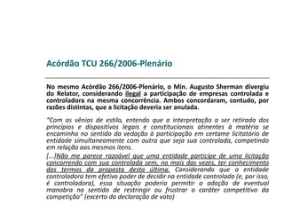 Acórdão TCU 266/2006-Plenário

No mesmo Acórdão 266/2006-Plenário, o Min. Augusto Sherman divergiu
do Relator, considerando ilegal a participação de empresas controlada e
controladora na mesma concorrência. Ambos concordaram, contudo, por
razões distintas, que a licitação deveria ser anulada.
“Com as vênias de estilo, entendo que a interpretação a ser retirada dos
princípios e dispositivos legais e constitucionais atinentes à matéria se
encaminha no sentido da vedação à participação em certame licitatório de
entidade simultaneamente com outra que seja sua controlada, competindo
em relação aos mesmos itens.
[...]Não me parece razoável que uma entidade participe de uma licitação
concorrendo com sua controlada sem, no mais das vezes, ter conhecimento
dos termos da proposta desta última. Considerando que a entidade
controladora tem efetivo poder de decidir na entidade controlada (e, por isso,
é controladora), essa situação poderia permitir a adoção de eventual
manobra no sentido de restringir ou frustrar o caráter competitivo da
competição” (excerto da declaração de voto)
 