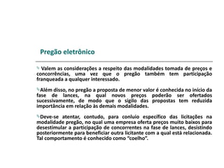 Pregão eletrônico

 Valem as considerações a respeito das modalidades tomada de preços e
concorrências, uma vez que o pregão também tem participação
franqueada a qualquer interessado.
Além  disso, no pregão a proposta de menor valor é conhecida no início da
fase de lances, na qual novos preços poderão ser ofertados
sucessivamente, de modo que o sigilo das propostas tem reduzida
importância em relação às demais modalidades.
Deve-se  atentar, contudo, para conluio específico das licitações na
modalidade pregão, no qual uma empresa oferta preços muito baixos para
desestimular a participação de concorrentes na fase de lances, desistindo
posteriormente para beneficiar outra licitante com a qual está relacionada.
Tal comportamento é conhecido como “coelho”.
 