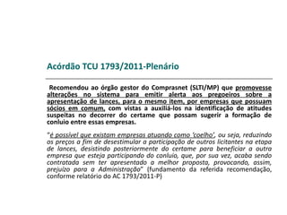 Acórdão TCU 1793/2011-Plenário

 Recomendou ao órgão gestor do Comprasnet (SLTI/MP) que promovesse
alterações no sistema para emitir alerta aos pregoeiros sobre a
apresentação de lances, para o mesmo item, por empresas que possuam
sócios em comum, com vistas a auxiliá-los na identificação de atitudes
suspeitas no decorrer do certame que possam sugerir a formação de
conluio entre essas empresas.
“é possível que existam empresas atuando como ‘coelho’, ou seja, reduzindo
os preços a fim de desestimular a participação de outros licitantes na etapa
de lances, desistindo posteriormente do certame para beneficiar a outra
empresa que esteja participando do conluio, que, por sua vez, acaba sendo
contratada sem ter apresentado a melhor proposta, provocando, assim,
prejuízo para a Administração” (fundamento da referida recomendação,
conforme relatório do AC 1793/2011-P)
 