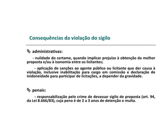 Consequências da violação do sigilo

 administrativas:
   - nulidade do certame, quando implicar prejuízo à obtenção da melhor
proposta e/ou à isonomia entre os licitantes;
     - aplicação de sanções ao agente público ou licitante que der causa à
violação, inclusive inabilitação para cargo em comissão e declaração de
inidoneidade para participar de licitações, a depender da gravidade.


 penais:
    - responsabilização pelo crime de devassar sigilo de proposta (art. 94,
da Lei 8.666/83), cuja pena é de 2 a 3 anos de detenção e multa.
 