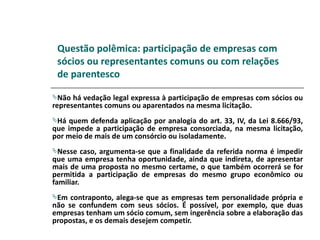 Questão polêmica: participação de empresas com
 sócios ou representantes comuns ou com relações
 de parentesco

Não  há vedação legal expressa à participação de empresas com sócios ou
representantes comuns ou aparentados na mesma licitação.
Há  quem defenda aplicação por analogia do art. 33, IV, da Lei 8.666/93,
que impede a participação de empresa consorciada, na mesma licitação,
por meio de mais de um consórcio ou isoladamente.
Nesse    caso, argumenta-se que a finalidade da referida norma é impedir
que uma empresa tenha oportunidade, ainda que indireta, de apresentar
mais de uma proposta no mesmo certame, o que também ocorrerá se for
permitida a participação de empresas do mesmo grupo econômico ou
familiar.
Em  contraponto, alega-se que as empresas tem personalidade própria e
não se confundem com seus sócios. É possível, por exemplo, que duas
empresas tenham um sócio comum, sem ingerência sobre a elaboração das
propostas, e os demais desejem competir.
 