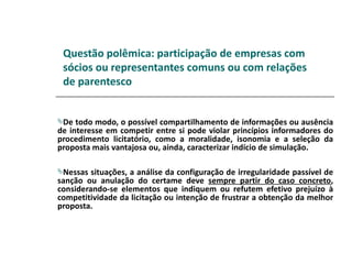 Questão polêmica: participação de empresas com
 sócios ou representantes comuns ou com relações
 de parentesco


De  todo modo, o possível compartilhamento de informações ou ausência
de interesse em competir entre si pode violar princípios informadores do
procedimento licitatório, como a moralidade, isonomia e a seleção da
proposta mais vantajosa ou, ainda, caracterizar indício de simulação.

Nessas  situações, a análise da configuração de irregularidade passível de
sanção ou anulação do certame deve sempre partir do caso concreto,
considerando-se elementos que indiquem ou refutem efetivo prejuízo à
competitividade da licitação ou intenção de frustrar a obtenção da melhor
proposta.
 