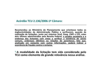 Acórdão TCU 2.136/2006-1ª Câmara:

Recomendou ao Ministério do Planejamento que orientasse todos os
órgãos/entidades da Administração Pública a verificarem, quando da
realização de licitações, junto aos sistemas Sicaf, Siasg, CNPJ e CPF, estes
dois últimos administrados pela Receita Federal, o quadro societário e o
endereço dos licitantes com vistas a verificar a existência de sócios
comuns, endereços idênticos ou relações de parentesco, fato que,
analisado em conjunto com outras informações, poderá indicar a
ocorrência de fraudes contra o certame.

A modalidade da licitação tem sido considerada pelo
TCU como elemento de grande relevância nessa análise.
 