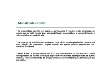 Modalidade convite

Na  modalidade convite, em regra, a participação é restrita a três empresas, de
modo que se pelo menos duas compartilharem informações, a competitividade é
substancialmente prejudicada.


 A remessa de convites para empresas com sócios ou representantes comuns, ou
com relação de parentesco, sugere conluio do agente público responsável por
conduzir o certame.


Nessa    linha, a jurisprudência do TCU tem considerado tal circunstância como
configuradora de fraude à licitação, especialmente quando acompanhada de outros
indícios, como alinhamento de preços unitários ou coincidências na formatação das
propostas.
 
