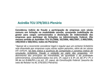 Acórdão TCU 379/2011-Plenário

Considerou indício de fraude a participação de empresas com sócios
comuns em licitação na modalidade convite, ensejando inabilitação do
gestor para cargos comissionados e declaração de inidoneidade das
empresas para participar de licitações na Administração Federal. (No
mesmo sentido os Acórdãos TCU 31/2006, 50/2006, 480/2007, 2.900/2009,
140/2010 e 560/2012, todos do Plenário)
“Apesar de o recorrente considerar legal e regular que um certame licitatório
seja disputado por empresas cujos sócios sejam parentes, além de ter sócios
em comum, tal fato indica a ausência de competição e constitui indício de
simulação licitatória, fraude e violação ao sigilo das propostas, em
detrimento dos princípios da moralidade, da igualdade e da probidade
administrativa, consubstanciados nos arts. 3º, caput e § 3º; 22, §§ 3º e 7º; e
94 da Lei 8.666/93 e no art. 37, caput, da Constituição Federal. (excerto do
voto do Relator no AC 379/2011-Plenário)
 