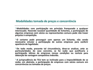 Modalidades tomada de preços e concorrência

Modalidades   com participação em princípio franqueada a qualquer
interessado. Havendo razoável quantidade de licitantes, a participação de
algumas empresas com sócios ou representantes comuns pode não trazer
prejuízo à competição.
O  certame pode prosseguir com apenas um licitante, não sendo
necessário simular a participação de outras empresas para conferir
aparência de legalidade.
De   todo modo, presente tal circunstância, deve-se analisar, ante as
particularidades do caso concreto, se há razão que justificaria a
participação idônea de empresas nessas condições ou conluio para
obtenção de vantagem competitiva indevida.
A jurisprudência do TCU tem se inclinado para a impossibilidade de se
vedar, em abstrato, a participação de empresas com sócios comuns em
concorrências ou tomadas de preços.
 