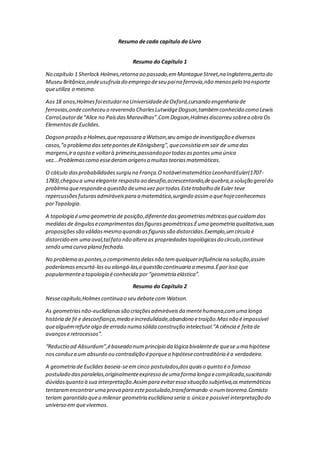 Resumo de cada capítulo do Livro
Resumo do Capítulo 1
No capítulo 1 Sherlock Holmes,retorna ao passado,emMontagueStreet,na Inglaterra,perto do
Museu Britânico,ondeusufruía do emprego deseu paina ferrovia,não menospelo transporte
queutiliza o mesmo.
Aos18 anos,Holmesfoiestudarna UniversidadedeOxford,cursando engenharia de
ferrovias,ondeconheceu o reverendo CharlesLutwidgeDogson,tambémconhecido como Lewis
Carrol,autorde“Alice no PaísdasMaravilhas”.ComDogson,Holmesdiscorreu sobrea obra Os
Elementosde Euclides.
Dogson propôsa Holmes,querepassara a Watson,seu amigo deinvestigação ediversos
casos,”o problema dassetepontesdeKönigsberg”,queconsistia emsair de uma das
margens,ira opstae voltarà primeira,passandoportodasaspontesuma única
vez...Problemascomo essederamorigensa muitasteoriasmatemáticas.
O cálculo dasprobabilidadessurgiu na França.Onotávelmatemático LeonhardEuler(1707-
1783),chegou a uma elegante resposta ao desafio,acrescentando,dequebra,a solução geraldo
problrma querespondea questão deuma vez portodas.Estetrabalho deEuler teve
repercussõesfuturasadmiráveispara a matemática,surgindo assimo quehojeconhecemos
porTopologia.
A topologia éuma geometria de posição,diferentedasgeometriasmétricasquecuidamdas
medidasde ângulosecomprimentosdasfigurasgeométricas.Éuma geometria qualitativa,suas
proposiçõessão válidasmesmo quando asfigurassão distorcidas.Exemplo,umcírculo é
distorcido em uma oval,talfato não altera as propriedadestopológicasdo círculo,continua
sendo uma curva plana fechada.
No problema aspontes,o comprimento delasnão temqualquerinfluência na solução,assim
poderíamosencurtá-lasou alongá-las,a questão continuaria a mesma.Éporisso que
popularmentea topologia éconhecida por“geometria elástica”.
Resumo do Capítulo 2
Nessecapítulo,Holmescontinua o seu debatecom Watson.
As geometriasnão-euclidianassão criaçõesadmiráveisda mentehumana,comuma longa
história de fé e desconfiança,medo eincredulidade,abandono etraição.Masnão éimpossível
quealguémrefute algo de errado numa sólida construção intelectual.”A ciência é feita de
avançoseretrocessos”.
“Reductio ad Absurdum”,ébaseado numprincípio da lógica bivalentede quese uma hipótese
nosconduza um absurdo ou contradição éporquea hipótesecontraditória éa verdadeira.
A geometria de Euclides baseia-seemcinco postulados,dosquaiso quinto éo famoso
postulado dasparalelas,originalmenteexpresso deuma forma longa ecomplicada,suscitando
dúvidasquanto à sua interpretação.Assimpara evitaressa situação subjetiva,osmatemáticos
tentaramencontraruma prova para estepostulado,transformando-o numteorema.Comisto
teriam garantido quea milenar geometria euclidiana seria a única e possível interpretação do
universo em quevivemos.
 
