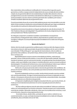 Dois matemáticosnão acreditavamna filosofia do Sr.ImmanuelKantsegundo a quala
geometria ou melhor,o espaço existenteindependenteda nossa vontade,não teria sentido a
criação deuma geometria diferente da estabelecida porEuclides.Não obstanteo imenso
prestígio de Kant,essesdoismatemáticosabandonarama idéia de que se poderia provaro
quinto postulado ecomisto criaram a primeira geometria não-euclidiana,commuitose
variadosresultadosdiferentesdosda geometria usual.
O quinto postulado dizque,deumponto dado,podemospassaruma única paralela a uma reta
dada.OsdoisestudiosossubstítuiramestepostuladodeEuclidespelo que nega a unicidadeda
reta paralela,isto é,pelo ponto dado podemospassarmaisdeuma reta paralela.
A quadratura do círculo,trissecção deumângulo eduplicação do cubo são denominados“O
Três ProblemasClássicosda Antiguidade”.Osquadratoresdo círculo,antigamente,eramtidos
como portadoresda “MorbusCyclometricus”.
Os triânguloscomportam-seexibindo resultadossurpreendenteseconsequências
extraordinárias.Otriângulo têmladosretilíneos,dependendo da superfíciesobrea qualse
considera o triângulo.Ouso do princípio da proporcionalidadeentreosladosdostriângulos
semelhantes.
Resumo do Capítulo 3
Holmes não iria estudarasgeometriaseuclidianaspoiso interesse dele não chegava a tanto,
masestava curioso em saberqueprincípio da geometria euclidiana,ele iria usarno mistério
caso intitulado “O Ritual Musgave”,quesegundo elemesmo dissera,não era valido nas
geometriasnão euclidianas.Semperdertempo,Holmes foiaté a estantede livro,pegou um
livro e começou a ler.
Reginald Musgravecursava a mesma universidadequeHolmes,ondetudo que
aprendeu,eletem usado para finspráticos,osseusdonsde observação ededução.Musgrave
mantia em Hurlstone,queera uma enormemansão,umquadro pessoal.Na mansãohá vários
criados,ondeo quetrabalha a mais tempo é o mordomo Brunton,queera umjovem professor
desempregado.Omordomo deHurlstoneera a coisa maislembrada portodososque visitama
mansão.A piorcoisa queocorreu na casa foi a demissão do Mordomo Brunton.
Holmes fezuma pausa pensando sobrea natureza dasgeometriasnão-euclidianas.Ele
pensou emencerrar a leitura,mas como percebeu queestava tomando conhecimentodo caso,
resolveu continuar.
Do ponto estabelecido continuou a andar,tendo primeiro tomado ospontoscardeais
com uma bussola debolso.Poralgum momento parecia queele havia se enganado nosseus
cálculos.Uma pequena câmara decerca de sete pésde fundo,estava diantedeles.Assustados
quando perceberamera o Mordomo desaparecido.
O Enigma foi simplificado pela inteligência do próprio Brunton,queera de primeira, de
modo queera de todo desnecessário levaremconta a equação pessoalcomo dizemos
astrônomos.
Brunton sabia quealguma coisa de valorestava escondida ali.Sabia quea pedra que
cobria,era muito pesada para umhomemsó levantar.Fazendo aspazescoma moça Howells,
usaria ela de cúmplice. Removido o obstáculo,éclaro que só um podia entrarno buraco,e esse
umera Brunton,enquanto a moça esperava lá emcima.
Encerrada a leitura, desdeentão,o princípio de quese valera o visitanteno seu
surpreendentefeito,ou seja,o princípio de proporcionalidadeentreosladosde triângulos
semelhantes,ficou conhecido como Lei de Tales.
 