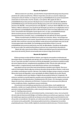 Resumo do Capítulo 4
Watson estava em sua clínica, quando Holmesinesperadamenteperguntou dequantos
pacientesele cuidava atualmente,eWatson respondeu cerca deunssessenta.Depoisque
começarama discutir Holmes se assegurou dequea probabilidadedeseuspacientesfazerem
aniversário no mesmo dia é enorme.De fato,o ano oferece 365 opçõesde data.A
probabilidadedequeduaspessoasnão façamanosno mesmo dia é,claramente364/365.A
probabilidadedequeuma terceira pessoa não faça anosjunto comuma dasduas primeiras
pessoaséde 363/365; uma quartapessoa seria 362/365 e, assimpor diante306/365.Com isso
Holmes e Watson obtiveramuma sequência de59 fraçõesquedevemser multiplicadasentre si
para obtermosa probabilidadedetodosos60 aniversárioscaíremem datasdiferentesumdo
outro.Esseproduto das59 fraçõesé quaseiguala zero,ou seja,a probabilidadededuas
dentresessentapessoasnão fazemaniversário no mesmo dia émuito pequena,
consequentementeo contrário,isto é,a probabilidadedecoincidênciasde datasé grande!
Holmes inconformado comWatson emaceitarseu raciocínio, deixou-meentregueaos
meuspensamentospara iraté a lareira.Quando Holmesse sentou na poltrona Watson pensou
queeles iriam continuaro assunto masHolmes mudou deassunto para falarmaisuma vezde
sua passagempela universidade.EmCambridgequando Holmesiniciou o curso de
probabilidadeseleencontrou pela frenteuma série de dificuldades.Oprofessorda disciplina
era de pouca valia.De saúdeprecária faltava muito aosseuscompromissosdeprofessor.
Depois de tudo o queocorreu Holmes e Watson perceberamquejá se passava maisde
duashorasda manhã,ficaramconversandomaisumpouco elogo foramdormir.
Resumo do Capítulo 5
Ofato aconteceu na loja deMorse Hudson,quenegocia comquadroseestatuetasem
Kennington Road.Oempregado saíra da loja,poruminstante,quando ouviu umestardalhaço.
Foi ver o queteria ocorrido e encontrou umbusto deNapoleão,queestivera no balcão ao lado
de outrosobjetosdearte,completamenteespatifadono chão.Obusto não valia maisque
algunsxelinse o negócio parecia muito infantil para merecer uma investigação.
Logo depoisocorreu outro fato maisextraordinário etambémmaissingular.Ocorreu a
noite em Kennington Road a algumascentenasdejardasda loja deMorseHudson,ondemora
ummédico conhecido pornomeDr. Barnicot.Este médico há algumtempo comprou na loja de
Morsedois bustosdeNapoleão,numa reprodução do célebretrabalho do escultorDevine.
Asnovidadesvierammaisrápidase trágicasdo que poderia Holmester imaginado.Ele
estava se vestindo na manhã seguinte,quando ouviu uma batida na porta.Holmesentrou com
umtelegrama na mão dizendo para ir imediatamentea Pitt Street, 113, Kensington Lestrade.
Depois demeia hora,estávamosemPittStreet. O número 113 era uma casa entre fileira de
outrasresidênciaschatas,respeitáveise pouco românticas.
EncontraramcomLestradequeapresentou a umsenhoridoso,muito agitado eem
desalinho,metido numroupão deflanela.SherlockHolmese Watson foramatéHigh Street,
parando na loja deHarding Brothers,ondeo busto foicomprado,umempregado osinformou
queo Sr. Harding estava ausente.
As onzehorasda noite,um carro estava à porta,a nossa espera.Levou-nosa umponto
do outro lado deHammersmithBridge e ali Holmesordenou ao cocheiro que esperasse.A cerca
de madeira queseparava o jardimda rua lançava uma sombra negra na partededentro e foi
ali queeles se esconderam.Derepente,um vulto escuro abriu o portão eum homemágil como
ummacaco correu pelo jardim.Virampassarpelo círculo de luz e desaparecerna sombra
projetada pela casa.Viramo brilho rápido de uma lanterna dentro da casa.O homemdava a
 