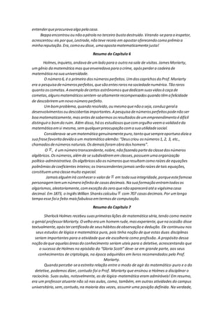 entenderqueprocurava algo pela casa.
Beppo encontrou ou não a pérola no terceiro busto destruído.Virando-separa o inspetor,
acrescentou:eis porque,Lestrade,não teve receio em apostaroferecendo como prêmio a
minha reputação.Era,como eu disse, uma aposta matematicamentejusta!
Resumo do Capítulo 6
Holmes,inquieto,andava deumlado para o outro na sala de visitas.JamesMoriarty,
umgênio da matemática masqueenveredava para o crime, apósperdera cadeira de
matemática na sua universidade.
O número 6, é o primeiro dosnúmerosperfeitos.Umdoscaprichosdo Prof.Moriarty
era a pesquisa denúmerosperfeitos,quesão entesrarosna sociedadenumérica.Tão raros
quanto oscometas.A exemplo decertos astrônomosquededicamsuasvidasà caça de
cometas,algunsmatemáticossentem-sealtamenterecompensadosquando têma felicidade
de descobriremumnovo número perfeito.
Umbomproblema,quando resolvido,ou mesmo quenão o seja,conduzgerala
desenvolvimentosou descobertasimportantes.A pesquisa denúmerosperfeitospodenão ser
boa matematicamente,masantesdesabermososresultadosdeumempreendimento édifícil
distinguiro bomdo ruim. Além disso,há os estudiososquecomorgulho veema validadeda
matemática emsi mesma,semqualquerpreocupação coma sua utilidadesocial.
Considerava-seummatemático genuinamentepuro,tanto quesempreoportuno dizia a
sua frasefavoritadevida a um matemático alemão:“Deuscriou osnúmeros1, 2, 3, etc.,
chamadosdenúmerosnaturais.Osdemaisforamobra doshomens”.
O , é umnúmero transcendente,nobre,não fazendo parteda classedosnúmeros
algébricos.Osnúmeros,alémde se subdividiremem classes,possuemuma organização
político-administrativa.Osalgébricossão osnúmerosqueresultamcomo raízesde equações
polinômiasdecoeficientes inteiros;os transcendentesjamaisserão raízesdetais equações,
constituemuma classemuito especial.
Jamaisalguémirá conhecero valorde em toda sua integridade,porqueestefamoso
personagemtemumnúmero infinito de casasdecimais.Na sua formação entramtodosos
algarismos,aleatoriamente,comexceção do zero quenão aparecerá atéa vigésima casa
decimal. Em 1873, o InglêsWillian Shankscalculou com 707 casasdecimais.Por umlongo
tempo esse foio feito maisfabuloso emtermosde computação.
Resumo do Capítulo 7
SherlockHolmes recebeu suasprimeiraslições de matemática séria,tendo como mestre
o genial professorMoriarty.Ovelho era um homemrude,masexperiente,quena ocasião disse
textualmente,apóstercertificado de seushábitosdeobservação e dedução. Ele continuou nos
seus estudos de lógica e matemática pura, pois tinha noção de que estas duas disciplinas
seriam importantes para a atividade que ele escolheria como profissão. A propósito dessa
noção deque aquelasáreasdo conhecimento seriam uteis para o detetive, acrescentando que
o sucesso de Holmes no episódio do “Gloria Scott” deve-se em grande parte, aos seus
conhecimentos de criptologia, na época adquiridos em livros recomendados pelo Prof.
Moriarty.
Quando percebe-sea estreita relação entre o modo de agir do matemático-puro e o do
detetive, podemos dizer, contudo foi o Prof. Moriarty que ensinou a Holmes a disciplinar o
raciocínio. Suas aulas, notavelmente, as de lógica-matemática eram admiráveis! Em resumo,
era um professor atuante não só nas aulas, como, também, em outras atividades do campus
universitário,sem,contudo,na maioria das vezes, assumir uma posição definida. Na verdade,
 