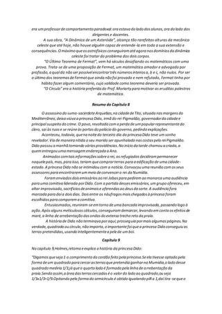 era umprofessordecomportamento paradoxal:ora estava do lado dosalunos,ora do lado dos
dirigentes e docentes.
A sua obra, “A Dinâmica de um Asteróide”, alcança tão rarefeitas alturas da mecânica
celeste que até hoje, não houve alguém capaz de entende-la em toda a sua extensão e
consequências.Omáximo queosastrofísicosconseguiramatéagora nosdomíniosda dinâmica
celeste foi tratar do problema dos dois corpos.
“O Último Teorema de Fermat”, vem há séculos desafiando os matemáticos com uma
prova. Trata-se de uma proposição de Fermat, um matemático amador e advogado por
profissão,a qualdiz não ser possívelencontrartrêsnúmerosinteirosa, b e c, não nulos. Por ser
o último dos teoremasdeFermatque ainda não foi provado e nem refutado, Fermat tinha por
hábito fazer algum comentário, cuja validade como teorema deveria ser provada.
“O Círculo” era a história preferida do Prof.Moriarty para motivar as eruditas palestras
de matemática.
Resumo do Capítulo 8
O assassino do sumo-sacerdoteArquebas,na cidadedeTito, situada nasmargensdo
Mediterrâneo,deixa viúva a princesa Dido, irmã do rei Pigmalião,governadorda cidadee
principal suspeito do crime. O povo,revoltado coma perda de umpopularrepresentantedo
clero, sai às ruase se reúneàs portasdo palácio do governo,pedindo explicações.
Aconteceu,todavia,quena noitedo terceiro dia da princesa Dido teve umsonho
revelador.Via de maneira nítida o seu marido ser apunhalado nascostaspelo reiPigmalião.
Dido passou a manhã tomando váriasprovidências.No início da tarde chamou a criada,a
quementregou uma mensagemendereçada a Ana.
Animadoscomtaisinformaçõessobreo rei, os refugiadosdecidirampermanecer
naquelepaís,mas,para isso,teriam quecomprarterras para a edificação de uma cidade-
estado.A princesa Dido não se intimidou com a notícia.Convocou uma reunião comosseus
assessorespara encontraremummeio deconvencero rei da Numídia.
Foramenviadosdoisemissáriosao rei Jabaspara pediremao monarca uma audiência
para uma comitiva liderada porDido.Com a partida dessesemissários,umgrupo ofereceu,em
altar improvisado,sacrifíciosdeanimaise oferendasao deusda sorte.A audiência fora
marcada para daía doisdias. Doisentre os náufragosmaischegadosà princesa foram
escolhidospara comporema comitiva.
Entusiasmados,reuniram-seemtorno deuma bancada improvisada,passando logo à
ação.Apósalgunsmeticulososcálculos,conseguiramdemarcar,levando emconta osefeitosde
maré,a linha de arrebentação dasondasdo extenso trecho reto da praia.
A história de Dido não terminava poraqui;prosseguia pormaisalgumaspáginas.Na
verdade,quadrado ou círculo,não importa,o importantefoiquea princesa Dido conseguiu as
terras pretendidas,usando inteligentementea pelede umboi.
Capítulo 9
No capítulo 9,Holmes,retoma eexplica a história da princesa Dido:
“Digamosqueseja 1 o comprimento do cordão feito pela princesa.Seela tivesse optado pela
forma deum quadrado para cercarasterrasque pretendia ganharna Mumidia,o lado desse
quadrado mediria 1/3,já queo quarto lado é formado pela linha de arrebentação da
praia.Sendo assim,a área dasterrascercadaséo valordo lado ao quadrado,ou seja
1/3x1/3=1/9.Opitando pela forma do semicírculo é obtido igualando piRa 1,daí tira-sequeo
 