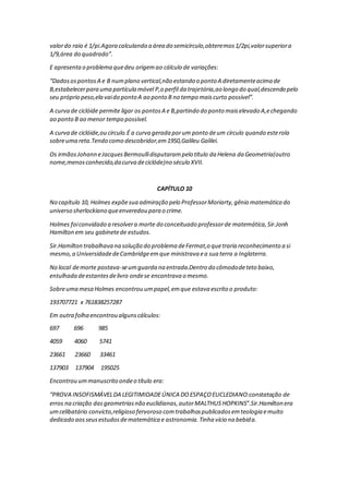 valordo raio é 1/pi.Agora calculando a área do semicírculo,obteremos1/2pi,valorsuperiora
1/9,área do quadrado”.
E apresentao problema quedeu origemao cálculo de variações:
“DadosospontosA e B numplano vertical,não estando o ponto A diretamenteacima de
B,estabelecerpara uma partícula móvel P,o perfil da trajetória,ao longo do qual,descendo pelo
seu próprio peso,ela vaido ponto A ao ponto B no tempo maiscurto possível”.
A curva de ciclóide permite ligar os pontosA e B,partindo do ponto maiselevado A,echegando
ao ponto B ao menor tempo possível.
A curva de ciclóide,ou círculo.É a curva gerada porum ponto deum círculo quando esterola
sobreuma reta.Tendo como descobridor,em1950,Galileu Galilei.
Os irmãosJohann eJacquesBermoullidisputarampelo título da Helena da Geometria(outro
nome,menosconhecido,dacurva deciclóde)no século XVII.
CAPÍTULO 10
No capítulo 10, Holmes expõesua admiração pelo ProfessorMoriarty,gênio matemático do
universo sherlockiano queenveredou para o crime.
Holmes foiconvidado a resolvera morte do conceituado professorde matemática,Sir.Jonh
Hamilton em seu gabinetede estudos.
Sir.Hamilton trabalhava na solução do problema deFermat,o quetraria reconhecimento a si
mesmo,a UniversidadedeCambridgeemque ministrava ea sua terra a Inglaterra.
No local demorte postava-seumguarda na entrada.Dentro do cômododeteto baixo,
entulhada deestantesdelivro ondese encontrava o mesmo.
Sobreuma mesa Holmes encontrou umpapel,emque estava escrito o produto:
193707721 x 761838257287
Em outra folha encontrou algunscálculos:
697 696 985
4059 4060 5741
23661 23660 33461
137903 137904 195025
Encontrou ummanuscrito ondeo título era:
“PROVA INSOFISMÁVELDA LEGITIMIDADEÚNICA DOESPAÇOEUCLEDIANO:constatação de
erros na criação dasgeometriasnão euclidianas,autorMALTHUSHOPKINS”.Sir.Hamilton era
umcelibatário convicto,religioso fervoroso comtrabalhospublicadosemteologia emuito
dedicado aosseusestudosdematemática e astronomia.Tinha vício na bebida.
 