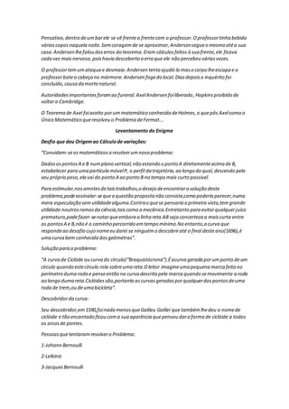 Pensativo,dentro deumbarele se vê frentea frentecom o professor.Oprofessortinha bebido
várioscoposnaquela noite.Semcoragemde se aproximar,Andersensegueo mesmo atéa sua
casa.Andersen lhefalou doserros do teorema.Eram cálculosfeitos à sua frente,ele ficava
cada vez maisnervoso,poishavia descoberto o erro que ele não percebeu váriasvezes.
O professortemumataquee desmaia.Andersen tenta ajudá-lo maso corpo lheescapa e o
professorbatea cabeça no mármore.Andersen fogedo local.Diasdepoiso inquérito foi
concluído,causa da mortenatural.
Autoridadesimportantesforamao funeral.AxelAndersen foiliberado,Hopkinsproibido de
voltara Cambridge.
O Teorema de Axel foiaceito porum matemático conhecido deHolmes,o quepôs Axelcomo o
Único Matemático queresolveu o Problema deFermat...
Levantamento do Enigma
Desfio que deu Origemao Cálculode variações:
“Convidam-seosmatemáticosa resolverumnovo problema:
DadosospontosA e B numplano vertical,não estando o ponto A diretamenteacima de B,
estabelecer para uma partícula móvelP, o perfil da trajetória,ao longo do qual,descendo pelo
seu próprio peso,ela vai do ponto A ao ponto B no tempo mais curto possível.
Para estimular,nosamntesdetaistrabalhos,o desejo deencontrara solução deste
problema,podeassinalar-sequea questão proposta não consiste,como poderia parecer,numa
mera especulação sem utilidadealguma.Contrao quese pensaria a primeira vista,temgrande
utilidade noutrosramosda ciência,taiscomo a mecânica.Entretanto para evitarqualquerjuízo
prematuro,podefazer-senotarqueembora a linha reta AB seja concerteza a maiscurta entre
os pontosA e B,não é o caminho percorrido emtempo mínimo.No entanto,a curva que
respondeao desafio cujo nomeeu darei se ninguémo descobriraté o final desteano(1696),é
uma curva bem conhecida dosgeômetras”.
Solução para o problema:
“A curva de Ciclóde ou curva do círculo(“Braquistócrona”).Éacurva gerada porumponto deum
círculo quando estecírculo rola sobreuma reta.Oleitor imagineuma pequena marca feita no
perímetro duma roda e penseentão na curva descrita pela marca quando semovimenta a roda
ao longo duma reta.Ciclóidessão,portanto ascurvasgeradasporqualquerdospontosdeuma
roda de trem,ou deuma bicicleta”.
Descobridorda curva:
Seu descobridor,em1590,foinada menosqueGalileu Galilei que tambémlhedeu o nomede
ciclóide e tão encantado ficou coma sua aparência quepensou dara forma de ciclóide a todos
os arcosde pontes.
Pessoasquetentaramresolvero Problema:
1-Johann Bernoulli
2-Leibiniz
3-JacquesBernoulli
 