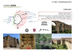 CONTEXTO ACTUAL
España. Extremadura.
Provincia de Cáceres.
Rodeada de 6 de las 15 ciudades españolas nombradas
patrimonio de la humanidad por la UNESCO.
Próximo al Valle del Jerte y a 3 hs de Sevilla o Madrid.
0.0 SITIO -CONTEXTUALIZACION
PATRIMONIO
 