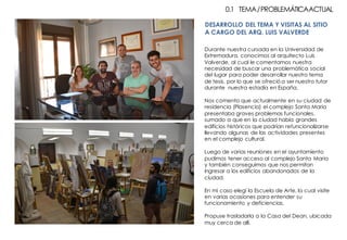 Durante nuestra cursada en la Universidad de
Extremadura, conocimos al arquitecto Luis
Valverde, al cual le comentamos nuestra
necesidad de buscar una problemática social
del lugar para poder desarrollar nuestro tema
de tesis, por lo que se ofreció a ser nuestro tutor
durante nuestra estadía en España.
Nos comento que actualmente en su ciudad de
residencia (Plasencia) el complejo Santa Maria
presentaba graves problemas funcionales,
sumado a que en la ciudad había grandes
edificios históricos que podrían refuncionalizarse
llevando algunas de las actividades presentes
en el complejo cultural.
Luego de varias reuniones en el ayuntamiento
pudimos tener acceso al complejo Santa Maria
y también conseguimos que nos permitan
ingresar a los edificios abandonados de la
ciudad.
En mi caso elegí la Escuela de Arte, la cual visite
en varias ocasiones para entender su
funcionamiento y deficiencias.
Propuse trasladarla a la Casa del Dean, ubicada
muy cerca de allí.
0.1 TEMA/PROBLEMÁTICAACTUAL
DESARROLLO DEL TEMA Y VISITAS AL SITIO
A CARGO DEL ARQ. LUIS VALVERDE
 