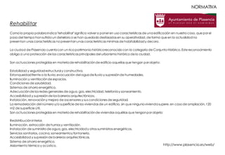 Rehabilitar
Como la propia palabraindica"rehabilitar"significa volver a poner en uso características de unaedificación en nuestro caso, que por el
paso del tiempo hansufrido un deterioro o se han quedado desfasadas en su operatividad, de forma que en la actualidadno
presentan unas características no presentanunas características mínimas de habitabilidady decoro.
La ciudad de Plasencia cuentacon un rico patrimonio históricoreconocido con la categoría de Conjunto Histórico. Este reconocimiento
obliga a una protección de las características principales del urbanismo histórico de la ciudad.
Son actuaciones protegidas en materiade rehabilitaciónde edificio aquellas que tengan por objeto:
Estabilidad y seguridadestructural y constructiva.
Estanqueidadfrente a la lluvia,evacuación del aguade lluvia y supresiónde humedades.
Iluminación y ventilaciónde espacios.
Condiciones de salubridad.
Sistemas de ahorro energético.
Adecuaciónde las redes generales de agua, gas, electricidad,telefoníay saneamiento.
Accesibilidad y supresiónde las barreras arquitectónicas.
Instalación, renovacióny mejora de ascensores y sus condiciones de seguridad.
La remodelación del número y/o superficie de las viviendas de un edificio, sin que ningunaviviendasupere, en caso de ampliación,120
m2 de superficie útil.
Son actuaciones protegidas en materiade rehabilitaciónde viviendas aquéllas que tenganpor objeto:
Redistribucióninterior.
Iluminación, extracción de humos y ventilación.
Instalación de suministro de agua, gas, electricidady otros suministros energéticos.
Servicios sanitarios, cocina, saneamientoy fontanería.
Accesibilidad y supresiónde barreras arquitectónicas.
Sistema de ahorro energético.
Aislamiento térmico y acústico. http://www.plasencia.es/web/
NORMATIVA
 
