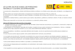 LEY 2/1999, DE 29 DE MARZO, DE PATRIMONIO
HISTÓRICO Y CULTURAL DE EXTREMADURA
La conservación, enriquecimiento y difusión del Patrimonio Histórico constituye, en un Estado social y democrático de Derecho, una obligación de
los
poderes públicos que aparece jurídicamente consagrada en la Constitución Española de 1978, en su artículo 46.
En consonancia con su espíritu, el legado de bienes materiales e inmateriales que constituye este Patrimonio, ha de contribuir a que cada
comunidad
comprenda la realidad histórica y cultural sobrela que se asienta, descubriendo y perfilando su identidad colectiva. Por ello, es necesario articular
los
objetivos de conservación con el acceso de los ciudadanos a su valoración y disfrute cultural.
Artículo 33 Criteriosde intervenciónen inmuebles
1. Cualquier intervención en un inmueble declarado Bien de Interés Cultural habrá de ir encaminada a su protección, conservación y mejora, de
acuerdo con los siguientes criterios:
• a) Se respetarán las características esenciales del inmueble, sin perjuicio de que pueda autorizarse el uso de elementos, técnicas y materiales
actuales para la mejor adaptación del bien a su uso y para valorar determinados elementos o épocas.
• b) Las características volumétricas y espaciales definidoras del inmueble, así como las aportaciones de las distintas épocas deberán ser
respetadas.
En caso de que se autorice alguna supresión, ésta quedará debidamente motivada y documentada.
• c) Los intentos de reconstrucción únicamente se autorizarán en los casos en los que la existencia de suficientes elementos originales o el
conocimiento documental suficiente de lo que se haya perdido lo permitan. En todo caso, tanto la documentación previa del estado original de
losrestos, como el tipo de reconstrucción y los materiales empleados deberá permitir la identificación de la intervención y su reversibilidad.
• d) No podrán realizarse adiciones miméticas que falseen su autenticidad histórica.
• e) Cuando sea indispensable para la estabilidad y el mantenimiento del inmueble, siempre que sean visibles, la adición de materiales habrá de
ser reconocible.
• f) Se impedirán las acciones agresivas en las intervenciones, salvo que estén motivadas técnicamente y se consideren imprescindibles.
NORMATIVA
 