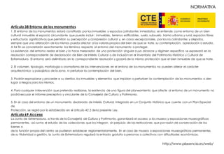 Artículo 38 Entorno de los monumentos
1. El entorno de los monumentos estará constituido por los inmuebles y espacios colindantes inmediatos; se entiende como entorno de un bien
cultural inmueble el espacio circundante que puede incluir : inmuebles, terrenos edificables, suelo, subsuelo, trama urbana y rural, espacios libres
y estructuras significativas que permitan su percepción y compresión cultural y, en casos excepcionales, por los no colindantes y alejados,
siempre que una alteración de los mismos pueda afectar a los valores propios del bien de que se trate, su contemplación, apreciación o estudio.
A tal fin se concretarán exactamente los términos respecto al entorno del monumento a proteger.
La existencia del entorno realza el bien y lo hace merecedor de una protección singular cuyo alcance y régimen específico se expresará en la
resolución correspondiente de declaración de Bien de Interés Cultural o de inclusión en el Inventario del Patrimonio Histórico y Cultural de
Extremadura. El entorno será delimitado en la correspondiente resolución y gozará de la misma protección que el bien inmueble de que se trate.
2. El volumen, tipología, morfología o cromatismo de las intervenciones en el entono de los monumentos no pueden alterar el carácter
arquitectónico y paisajístico de la zona, ni perturbar la contemplación del bien.
3. Podrán expropiarse y proceder a su derribo, los inmuebles y elementos que impidan o perturben la contemplación de los monumentos o den
lugar a riesgos para los mismos.
4. Para cualquier intervención que pretenda realizarse, la existencia de una figura del planeamiento que afecte al entorno de un monumento no
podrá excusar el informe preceptivo y vinculante de la Consejería de Cultura y Patrimonio.
5. En el caso del entorno de un monumento declarado de Interés Cultural, integrado en un Conjunto Histórico que cuente con un Plan Especial
de
Protección, se regirá por lo establecido en el artículo 42.2 dela presente Ley.
Artículo 69 Acceso
La Junta de Extremadura, a través de la Consejería de Cultura y Patrimonio, garantizará el acceso a los museos y exposiciones museográficas
permanentes, así como el estudio de las colecciones que los integran, sin perjuicio de las restricciones que por razón de conservación de los
bienes o
de la función propia del centro se pudieran establecer reglamentariamente. En el caso de museos o exposiciones museográficas permanentes,
de su titularidad o gestión, la Junta de Extremadura regulará la entrada gratuita a personas o colectivos con dificultades económicas.
NORMATIVA
http://www.plasencia.es/web/
 