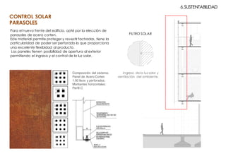 6.SUSTENTABILIDAD
Para el nuevo frente del edificio, opté por la elección de
parasoles de acero corten.
Este material permite proteger y revestir fachadas, tiene la
particularidad de poder ser perforado lo que proporciona
una excelente flexibidad al producto.
Los paneles tienen posibilidad de apertura al exterior
permitiendo el ingreso y el control de la luz solar.
Ingreso de la luz solar y
ventilación del ambiente.
FILTRO SOLAR
Composición del sistema:
Panel de Acero Corten
1.00 lisos y perforados.
Montantes horizontales:
Perfil C
CONTROL SOLAR
PARASOLES
 