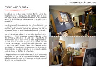 Se ubica en el Complejo Cultural Santa María (ex
Hospital Monroy), compartiendo edificio con lo que
hoy en día es el conservatorio de música, la escuela de
danza y la escuela de formación de artes plásticas y
escénicas.
Las diversos actividades dentro de este edificio se ven
en conflicto ya que cada una cuenta con un espacio
limitado que muchas veces no permite la futura
expansión o bien el buen funcionamiento de la misma.
Las funciones que alberga la escuela de pintura son:
Un espacio común en el que se desarrollan las clases
de pintura y dibujo, a la vez, esto imposibilita el
desarrollo de clases especificas, el área de grabado no
cuenta con un espacio propio y a su vez la escuela
carece de espacios de programación, administración
y depósitos para cada área. Actualmente estas
actividades se desarrollan en espacios comunes como
descansos de escaleras, pasillos o dentro del espacio
central donde se dicta la propia clase.
Otra problemática que se observa es que los profesores
no tienen una sala de reunión donde pueden debatir y
relacionarse entre ellos, ni tampoco un espacio para el
director del establecimiento.
0.1 TEMA/PROBLEMÁTICAACTUAL
ESCUELA DE PINTURA
 