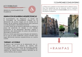 7.COMPROMISOCONELENTORNO
La Plaza de la catedral se sitúa delante de la catedral nueva y
tiene tres plataformas que se conectan entre sí mediante
escaleras, siendo totalmente incaccesible para los turistas y
los propios ciudadanos.
+ R A M P A S
El Ayuntamiento de Plasencia, a través de
la Concejalia de Accesibilidad, trabaja en la
eliminación de puntos negros en la ciudad en el
ámbito de las barreras arquitectónicas para personas
con discapacidad o diversidad funcional.
La mayor parte de las barreras eliminadas se refieren a
pasos de peatones sin rebajes o con rebajes
insuficientes al ser demasiado elevados; objetos y
elementos que obstaculizan los pasos de peatones y
desniveles sin protección.
Este es un tema que preocupa al Equipo de Gobierno,
por lo que se están realizando nuevos estudios para
seguir eliminando barreras arquitectónicas en nuestra
ciudad.
ELIMINACIONDEBARRERASARQUITECTIONICAS
ACCESIBILIDAD
SEGÚN EL AYUNTAMIENTO DE
PLASENCIA
TURISMO ACCESIBLE
El objetivo del convenio es la elaboración de un
plano-guía para la oficina de turismo del
Ayuntamiento con información de recorridos urbanos
accesibles (itinerarios) y nivel de accesibilidad de
edificios de interés histórico-artístico ubicados en el
centro histórico de la ciudad.
 