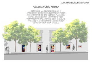 GALERIA A CIELO ABIERTO
RETIRANDO LAS REJAS PEATONALES Y
APROVECHANDO EL DESNIVEL ENTRE EL INTERIOR
Y EL EXTERIOR SE GENERO SOBRE LA PLAZA UNA
EXPO A CIELO ABIERTO, MOSTRANDO A LOS
VISITANTES MATERIAL ARTISTICO DE LA ESCUELA E
INVITANDO A UN RECORRIDO TANTO INTERIOR
COMO EXTERIOR DE LA ESCUELA.
7.COMPROMISOCONELENTORNO
 