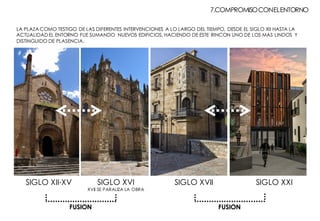 7.COMPROMISOCONELENTORNO
SIGLO XII-XV SIGLO XVI
XVII SE PARALIZA LA OBRA
SIGLO XVII SIGLO XXI
LA PLAZA COMO TESTIGO DE LAS DIFERENTES INTERVENCIONES A LO LARGO DEL TIEMPO, DESDE EL SIGLO XII HASTA LA
ACTUALIDAD EL ENTORNO FUE SUMANDO NUEVOS EDIFICIOS, HACIENDO DE ESTE RINCON UNO DE LOS MAS LINDOS Y
DISTINGUIDO DE PLASENCIA.
FUSION FUSION
 