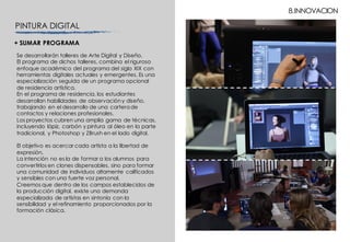 8.INNOVACION
PINTURA DIGITAL
Se desarrollarán talleres de Arte Digital y Diseño.
El programa de dichos talleres, combina el riguroso
enfoque académico del programa del siglo XIX con
herramientas digitales actuales y emergentes. Es una
especialización seguida de un programa opcional
de residencia artística.
En el programa de residencia, los estudiantes
desarrollan habilidades de observacióny diseño,
trabajando en el desarrollo de una cartera de
contactos y relaciones profesionales.
Los proyectos cubren una amplia gama de técnicas,
incluyendo lápiz, carbón y pintura al óleo en la parte
tradicional, y Photoshop y ZBrush en el lado digital.
El objetivo es acercar cada artista a la libertad de
expresión.
La intención no es la de formar a los alumnos para
convertirlos en clones dispensables, sino para formar
una comunidad de individuos altamente calificados
y sensibles con una fuerte voz personal.
Creemos que dentro de los campos establecidos de
la producción digital, existe una demanda
especializada de artistas en sintonía con la
sensibilidad y el refinamiento proporcionados por la
formación clásica.
+ SUMAR PROGRAMA
 