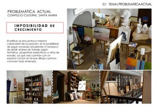 PROBLEMÁTICA ACTUAL
COMPLEJO CULTURAL SANTA MARIA
0.1 TEMA/PROBLEMÁTICAACTUAL
I M P O SI BI L I D AD D E
C R E C I M I E N T O
El edificio se encuentra a máxima
capacidad de ocupación, sin la posibilidad
de seguir sumando estudiantes ni tampoco
de dividir el área de trabajo según
temática, programas específicos,o años de
estudio, ya que solo cuentan con un
espacio común en el que dibujo y pintura
conviven todo el tiempo.
 