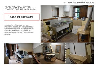 Áreas de lavado, preparado de
materiales, acopio, área de grabado y
tareas administrativas ocupan espacios
comunes del edifico dificultando el
desarrollo de las mismas y del edificio en
general.
F A L T A D E ESP AC I O
0.1 TEMA/PROBLEMÁTICAACTUAL
PROBLEMÁTICA ACTUAL
COMPLEJO CULTURAL SANTA MARIA
 