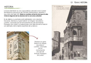 La Casa del Deán es una casa-palacio ubicada en la ciudad
de Plasencia (provincia de Cáceres,Extremadura, España) y
que data del siglo XVII. Debe su nombre al hecho de que en ella
vivieronalgunos de los deanes de la cercana catedral.
Es de sillería y su portada está adintelada con columnas
toscanas. Destaca un gran balcón en ángulo neoclásico-
corintio, coronado por el monumental escudo de Antonio
Paniagua de Loaisa. La balaustrada y las rejas de dicho balcón
son ejemplos de la rejería española de su época
HISTORIA
0.1 TEMA/ HISTORIA
Destaca un gran
balcón en ángulo
neoclásico-
corintio, coronado
por el
monumental
escudo de
Antonio Paniagua
de Loaisa
 