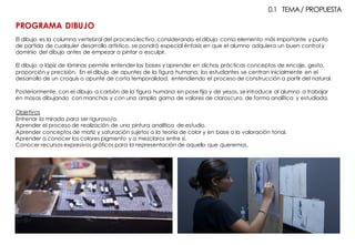 El dibujo es la columna vertebral del proceso lectivo, considerando el dibujo como elemento más importante y punto
de partida de cualquier desarrollo artístico, se pondrá especial énfasis en que el alumno adquiera un buen control y
dominio del dibujo antes de empezar a pintar o esculpir.
El dibujo a lápiz de láminas permite entender las bases y aprender en dichas prácticas conceptos de encaje, gesto,
proporción y precisión. En el dibujo de apuntes de la figura humana, los estudiantes se centran inicialmente en el
desarrollo de un croquis o apunte de corta temporalidad, entendiendo el proceso de construcción a partir del natural.
Posteriormente, con el dibujo a carbón de la figura humana en pose fija y de yesos, se introduce al alumno a trabajar
en masas dibujando con manchas y con una amplia gama de valores de claroscuro, de forma analítica y estudiada.
Objetivos
Entrenar la mirada para ser riguroso/a.
Aprender el proceso de realización de una pintura analítica de estudio.
Aprender conceptos de matiz y saturación sujetos a la teoría de color y en base a la valoración tonal.
Aprender a conocer los colores pigmento y a mezclaros entre sí.
Conocer recursos expresivos gráficos para la representación de aquello que queremos.
0.1 TEMA/ PROPUESTA
PROGRAMA DIBUJO
 