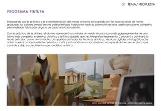 Empezando por la práctica y la experimentación del medio a través de la grisalla se irán incorporando de forma
graduada los colores, yendo de una paleta limitada tradicional hasta la obtención de una paleta de colores completa
personalizada fabricada al gusto de cada artista estudiante.
Con la práctica de la pintura, el alumno aprenderá a controlar un medio técnico concreto para representar de una
forma más completa, expresiva, pictórica y artística aquello que ve, interpreta y representa. Conoceráy dominará la
teoría del color, como hemos dicho, compartida por todas las técnicas artísticas, técnicas digitales y fotográficas. Se
unirán nuevos conceptos de temperatura, matiz y saturación en su vocabulario para que el alumno sea el único que
controle y dirija su crecimiento y personalidad artística.
FOTO:	ESCUELA	ACTUAL	DE	PINTURA	– COMPLEJO	SANTA	MARIA
PROGRAMA PINTURA
0.1 TEMA/ PROPUESTA
 