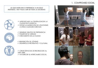 1. COMPROMISO SOCIAL
LO QUE ANTES ERA O PERTENECIA A UN SOLO
INDIVIDUO, HOY PASA A SER DE TODA LA SOCIEDAD.
ü APROVECHAR LA CENTRALIDAD EN LA
CIUDAD DE PLASENCIA
ü EVITAR LA MIGRACION DE LOSJOVENES
A OTRAS CIUDADES CERCNAS
ü GENERAR GRUPOS DE PERTENENCIA
ü FOMENTAR EL TURISMO
ü CRECIMIENTO DE LA CIUDAD
ü REINSERCIÓN DE JÓVENES
ü DESARROLLO RECREATIVO Y CULTURAL
ü CREAR ESPACIOS DE RECREACION AL
AIRE LIBRE
ü FAVORECER EL INTERCAMBIO SOCIAL
 