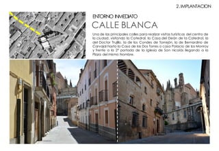 CALLE BLANCA
ENTORNO INMEDIATO
Una de las principales calles para realizar visitas turísticas del centro de
la ciudad, visitando la Catedral, la Casa del Deán de la Catedral, la
del Doctor Trujillo, la de los Condes de Torrejón, la de Bernardino de
Carvajal hasta la Casa de las Dos Torres o casa Palacio de los Monroy
y frente a la 2º portada de la Iglesia de San nicolás llegando a la
Plaza del mismo Nombre.
2.IMPLANTACION
 