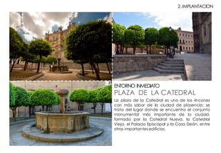La plaza de la Catedral es uno de los rincones
con más sabor de la ciudad de plasencia; se
trata del lugar donde se encuentra el conjunto
monumental más importante de la ciudad,
formado por la Catedral Nueva, la Catedral
Vieja, el Palacio Episcopal y la Casa Deán, entre
otros importantes edificios.
PLAZA DE LA CATEDRAL
ENTORNO INMEDIATO
2.IMPLANTACION
 
