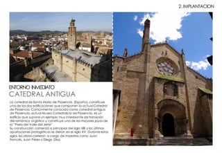 CATEDRAL ANTIGUA
ENTORNO INMEDIATO
2.IMPLANTACION
La catedral de Santa María de Plasencia, (España), constituye
una de las dos edificaciones que componen la actual Catedral
de Plasencia. Comúnmente conocida como catedral antigua
de Plasencia, actual Museo Catedralicio de Plasencia, es un
edificio que supone un ejemplo muy interesante de transición
del románico al gótico y constituye una de las mayores joyas de
la “Perla del Valle del Jerte”
Su construcción comenzó a principios del siglo XIII y las últimas
aportaciones protogóticas se dieron en el siglo XV. Durante estos
siglos las obras corrieron a cargo de maestros como Juan
Francés, Juan Pérez o Diego Díaz.
 