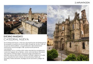 CATEDRAL NUEVA
ENTORNO INMEDIATO
2.IMPLANTACION
Es el templo de mayor y más rica ornamentación de Extremadura.
Se empezó a construir en el año 1498 y finalizó en el año 1578, en
el que las obras sufrieron una paralización. Más tarde fueron
retomadas durante el siglo XVIII, quedando finalmente
inacabada.
Intervinieron en su construcción varios arquitectos considerados
como los mejores de su tiempo, como Juan de Álava, Francisco
de Colonia o Enrique Egas, que se encargó de realizar los
primeros planos de la futura catedral. También dejaron su huella
otros arquitectos como Alonso de Covarrubias, Pedro de
Ezquerra, Pedro de Ibarra, Rodrigo Gil de Hontañón y Diego de
Siloé.
 