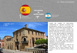 0.1 TEMA/ACTUALIDAD
Luego de realizar el intercambio
universitario en España, encontre una
problematica social en la Ciudad de
Plasencia, Comunidad de Extremadura.
En base a esto y a varias charlas con
personal del ayuntamiento y el Arq. Luis
Ramón Valverde, el cuál se ofreció para
ser mi tutor, decidí realizar la ampliacion
de la Escuela de Pintura en dicha
ciudad, ya que la misma no contaba
con el espacio suficiente para la
cantidad de alumnos que desearían
concurrir, los cuales por este motivo
migraban a otras ciudades cercanas a
practicar dicha actividad.
La ampliación se llevará a cabo en el
Palacio Casa del Dean, que se
encuentra en el casco histórico de la
ciudad, y esta en deshuso hace varios
años.
PROGRAMA
DE
INTERCAMBIO
Universidad
De extremadura
Universidad
De Moron
CASA DEL DEAN
S. XVII
 