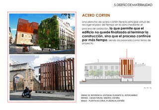 ACERO CORTEN
Una plancha de acero cortén tiene la principal virtud de
recoger el paso del tiempo en la obra mediante el
proceso de oxidación, lo que permite que el
edificio no quede finalizado al terminar la
construcción, sino que el proceso continúe
por más tiempo, siendo incorporado como tema de
proyecto.
5.DISEÑODEMATERIALIDAD
EAP
1 5
OBRAS	DE	REFERENCIA	VISITADAS	DURANTE	EL	INTERCAMBIO
ARRIBA	:	CAIXA	FORUM,	MADRID,	ESPAÑA.
ABAJO:		PUERTA	DE	CORIA,	PLASENCIA,	ESPAÑA
 