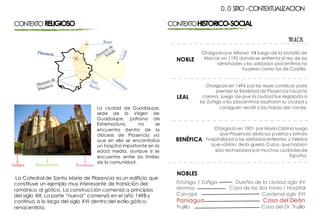 CONTEXTORELIGIOSO
La ciudad de Guadalupe,
sede de la Virgen de
Guadalupe, patrona de
Extremadura, no se
encuentra dentro de la
diócesis de Plasencia ya
que en ella se encontraba
un hospital importante en la
edad media, aunque si se
encuentra entre los límites
de la comunidad.
La Catedral de Santa María de Plasencia es un edificio que
constituye un ejemplo muy interesante de transición del
románico al gótico. La construcción comenzó a principios
del siglo XIII. La parte “nueva” comenzó en el año 1498 y
continuó a lo largo del siglo XVI dentro del estilo gótico-
renacentista.
CONTEXTOHISTORICO-SOCIAL
Otorgado por Alfonso VII luego de la batalla de
Alarcos en 1195 donde se enfrenta al rey de los
almohades y los soldados placentinos no
huyeron como los de Castilla.
NOBLE
Otorgado en 1494 por los reyes católicos para
premiar la fidelidad de Plasencia hacia la
corona, luego de que la ciudad fue regalada a
los Zuñiga y los placentinos asaltaron su ciudad y
consiguen rendir a las tropas del conde.
LEAL
Otorgado en 1901 por María Cristina luego
que Plasencia abrió sus puertas y brindo
hospitalidad a los soldados enfermos y heridos
que volvían de la guerra Cuba, que habían
sido rechazados por muchas ciudades de
España.
BENÉFICA
NOBLES
Estúniga / Zúñiga
Monroy
Carvajal
Paniagua
Trujillo
Dueños de la ciudad siglo XV
Casa de las dos torres / Hospital
Cardenal siglo XVI
Casa del Deán
Casa del Dr. Trujillo
0.0 SITIO -CONTEXTUALIZACION
TITULOS
 