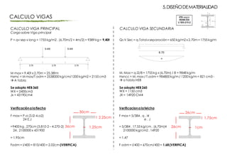 CALCULO VIGA PRINCIPAL
Carga sobre Viga principal
P = qv sep x long = 1755 kg/m2 . (6,70m/2 + 4m/2) = 9389 kg= 9,40t
M max = 9.40t x 2,70m = 25,38tm
Hxmc = M max/T adm = 2538000 kg/cm/1200 kg/m2 = 2155 cm3
à A tabla
Se adopta HEB360
WX = 2400cm3
Jx = 43190cm4
Verificacióna la flecha
F max = P.a (3.l2-4.a2)
24 E.J
=9400 kg. 270cm (3.810-2 – 4.270-2)
24 . 2100000 x 431900
= 1.95cm
Fadm = l/400 = 810/400 = 2.02cm (VERIFICA)
5.DISEÑODEMATERIALIDAD
CALCULO VIGAS
30cm
36cm 1,25cm
2,25cm
Qs V.Sec = q.Total x separación= 650 kg/m2 x 2.70m = 1755 kg/m
M. Max = q.l2/8 = 1755 kg x (6,70m) / 8 = 9848 kg/m
Hxncc = M. max / T.adm = 984800 kg/m / 1200 kg/m = 821 cm3 -
à a tabla HEB
Se adopta HEB260
WX = 1150 cm3
JX = 14920 CM4
Verificaciona la felcha
F max = 5/384 . q . l4
e . J
= 5/384 . 17,55 kg/cm . (6,70m)4
2100000 kg/cm2 . 14920
= 1.47
F adm = l/400 = 670cm/400 = 1.68 (VERIFICA)
26cm
26cm 1cm
1,75cm
CALCULO VIGA SECUNDARIA
 
