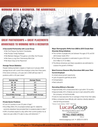 great partnerships
Working With a recruiter. the advantages.




Great partnerships = Great placements
advantaGes to workinG with a recruiter
 A Successful Partnership with Lucas Group                              Major Demographic Shifts from 2000 to 2010 Create New
   • We Find Passive Top-Notch Candidates                               Diversity Hiring Initiatives
   • We Provide Timely Feedback                                         • The number of people who are between the ages of 45 and 64
   • We Maintain Dialogue Throughout, and After, the Process              will increase nearly 30%.*
   • We Have a Long-Term Partnership Mind-Set                           • The Hispanic population is estimated to grow 34% from
   • We Never Stop at the Placement                                       35.6 million to 47.8 million.
                                                                        • The African-American and Asian populations are estimated to
 Average Tenure Statistics                                                outpace the growth of Whites.*
 People holding bachelor’s degree or higher as of January 2008
 average tenure with current their employer is less than three years.   Most Common Reasons Why Executives Will Leave Their
 If this trend continues, a 25 year old in 2008 will have held 15       Current Employer
 positions within a 40-year career.*                                    • Limited advancement opportunity
                                                                        • Lack of support to get their job done
           Average Age                      Average Tenure              • Compensation
              25 - 34                              2.7                  • Bad cultural fit
              35 - 44                              4.9
              45 - 54                              7.6                  Recruiting Without a Recruiter
              55 - 64                              9.9                  • Approximately 40% of executives fail or quit within 18 months.
                65+                               10.2                  • Approximately 40% of failures are due to bad cultural fits within
      Overall Male Average             Overall Female Average             the company, not technical skills.
                4.2                                3.9                  • Cost of a bad executive hire on average is three times their salary.
                                                                        • Many companies have difficulty with retention directly related to
 Private Sector Positions                                                 internal hiring processes.
 • 3 out of 5 workers is over 35 years of age.*                         * Bureau of Labor Statistics **AARP ***USA Today

 • As of May 2008, 27% of surveyed workers age 45+ stated the
  economic slowdown has prompted them to postpone plans to retire.**
 • 38% of workers expect to stay within their current position for at                                In Partnership With
  least one year while 41% plan to stay until retirement.***


                                                                                      www.lucasgroup.com • (800) 515-0819


                  Troy O’Callaghan • TOCallaghan@LucasGroup.com • (713) 864-7733 Ext. 257
 